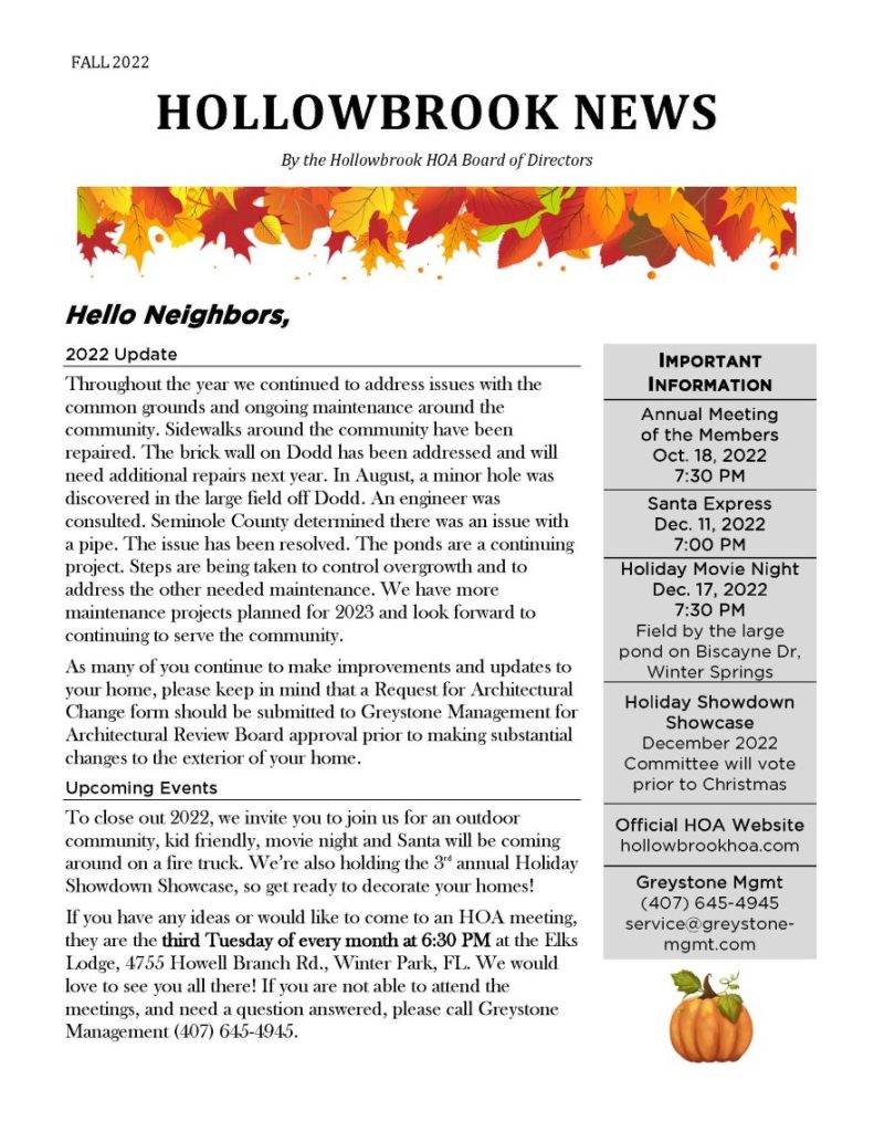 FALL 2022
HOLLOWBROOK NEWS
By the Hollowbrook HOA Board of Directors
Hello Neighbors,
2022 Update
Throughout the year we continued to address issues with the common grounds and ongoing maintenance around the community. Sidewalks around the community have been repaired. The brick wall on Dodd has been addressed and will need additional repairs next year. In August, a minor hole was discovered in the large field off Dodd. An engineer was consulted. Seminole County determined there was an issue with a pipe. The issue has been resolved. The ponds are a continuing project. Steps are being taken to control overgrowth and to address the other needed maintenance. We have more maintenance projects planned for 2023 and look forward to continuing to serve the community.
As many of you continue to make improvements and updates to your home, please keep in mind that a Request for Architectural Change form should be submitted to Greystone Management for Architectural Review Board approval prior to making substantial changes to the exterior of your home.
Upcoming Events
To close out 2022, we invite you to join us for an outdoor community, kid friendly, movie night and Santa will be coming around on a fire truck. We’re also holding the 3rd annual Holiday Showdown Showcase, so get ready to decorate your homes!
If you have any ideas or would like to come to an HOA meeting, they are the third Tuesday of every month at 6:30 PM at the Elks Lodge, 4755 Howell Branch Rd., Winter Park, FL. We would love to see you all there! If you are not able to attend the meetings, and need a question answered, please call Greystone Management (407) 645-4945.
IMPORTANT
INFORMATION
Annual Meeting of the Members
Oct. 18, 2022
7:30 PM
Santa Express
Dec. 11, 2022
7:00 PM
Holiday Movie Night
Dec. 17, 2022
7:30 PM
Field by the large pond on Biscayne Dr, Winter Springs
Holiday Showdown Showcase
December 2022
Committee will vote prior to Christmas
Official HOA Website
hollowbrookhoa.com
Greystone Mgmt
(407) 645-4945
service@greystone-mgmt.com