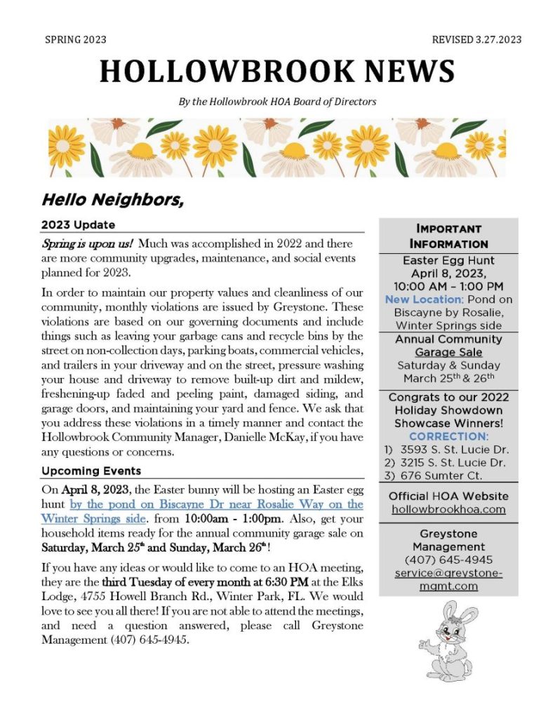 SPRING 2023 REVISED 3.27.2023
HOLLOWBROOK NEWS
By the Hollowbrook HOA Board of Directors
Hello Neighbors,
2023 Update
Spring is upon us! Much was accomplished in 2022 and there are more community upgrades, maintenance, and social events planned for 2023.
In order to maintain our property values and cleanliness of our community, monthly violations are issued by Greystone. These violations are based on our governing documents and include things such as leaving your garbage cans and recycle bins by the street on non-collection days, parking boats, commercial vehicles, and trailers in your driveway and on the street, pressure washing your house and driveway to remove built-up dirt and mildew, freshening-up faded and peeling paint, damaged siding, and garage doors, and maintaining your yard and fence. We ask that you address these violations in a timely manner and contact the Hollowbrook Community Manager, Danielle McKay, if you have any questions or concerns.
Upcoming Events
On April 8, 2023, the Easter bunny will be hosting an Easter egg hunt by the pond on Biscayne Dr near Rosalie Way on the Winter Springs side. from 10:00am - 1:00pm. Also, get your household items ready for the annual community garage sale on Saturday, March 25th and Sunday, March 26th !
If you have any ideas or would like to come to an HOA meeting, they are the third Tuesday of every month at 6:30 PM at the Elks Lodge, 4755 Howell Branch Rd., Winter Park, FL. We would love to see you all there! If you are not able to attend the meetings, and need a question answered, please call Greystone Management (407) 645-4945.
IMPORTANT
INFORMATION
Easter Egg Hunt
April 8, 2023,
10:00 AM – 1:00 PM
New Location: Pond on Biscayne by Rosalie, Winter Springs side
Annual Community Garage Sale Saturday & Sunday
March 25th & 26th
Congrats to our 2022 Holiday Showdown Showcase Winners! CORRECTION:
1) 3593 S. St. Lucie Dr.
2) 3215 S. St. Lucie Dr.
3) 676 Sumter Ct.
Official HOA Website
hollowbrookhoa.com
Greystone Management
(407) 645-4945
service@greystone-mgmt.com