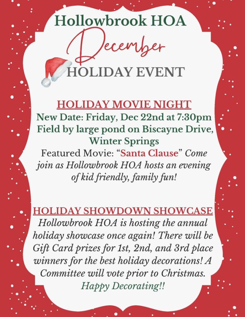 December HOLIDAY EVENT HOLIDAY MOVIE NIGHT New Date: Friday, Dec 22nd at 7:30pm F ield by large pond on Biscayne Drive,Winter Springs Featured Movie: “ Santa Clause ” Comejoin as Hollowbrook HOA hosts an eveningof kid friendly, family fun! Hollowbrook HOA HOLIDAY SHOWDOWN SHOWCASE Hollowbrook HOA is hosting the annualholiday showcase once again! There will beGift Card prizes for 1st, 2nd, and 3rd placewinners for the best holiday decorations! ACommittee will vote prior to Christmas. Happy Decorating!!