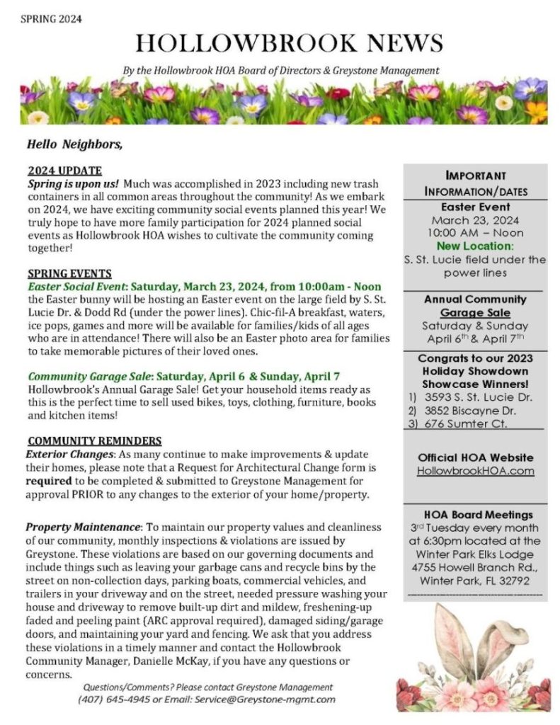 SPRING 2024
HOLLOWBROOHOLLOWBROOK NEWS
By the Hollowbrook HOA Board of Directors & Greystone Management
Hello Neighbors,
2024 UPDATE
Spring is upon us! Much was accomplished in 2023 including new trash
containers in all common areas throughout the community! As we embark
on 2024, we have exciting community social events planned this year! We
truly hope to have more family participation for 2024 planned social
events as Hollowbrook HOA wishes to cultivate the community coming
together!
SPRING EVENTS
Easter Social Event: Saturday, March 23, 2024, from 10:00am - Noon
the Easter bunny will be hosting an Easter event on the large field by S. St.
Lucie Dr. & Dodd Rd (under the power lines). Chic-fil-A breakfast, waters,
ice pops, games and more will be available for families/kids of all ages
who are in attendance! There will also be an Easter photo area for families
to take memorable pictures of their loved ones.
Community Garage Sale: Saturday, April 6
& Sunday, April 7
Hollowbrook’s Annual Garage Sale! Get your household items ready as
this is the perfect time to sell used bikes, toys, clothing, furniture, books
and kitchen items!
COMMUNITY REMINDERS
Exterior Changes: As many continue to make improvements & update
their homes, please note that a Request for Architectural Change form is
required to be completed & submitted to Greystone Management for
approval PRIOR to any changes to the exterior of your home/property.
Property Maintenance: To maintain our property values and cleanliness
of our community, monthly inspections & violations are issued by
Greystone. These violations are based on our governing documents and
include things such as leaving your garbage cans and recycle bins by the
street on non-collection days, parking boats, commercial vehicles, and
trailers in your driveway and on the street, needed pressure washing your
house and driveway to remove built-up dirt and mildew, freshening-up
faded and peeling paint (ARC approval required), damaged siding/garage
doors, and maintaining your yard and fencing. We ask that you address
these violations in a timely manner and contact the Hollowbrook
Community Manager, Danielle McKay, if you have any questions or
concerns.
Questions/Comments? Please contact Greystone Management
(407) 645-4945 or Email: Service@Greystone-mgmt.com
IMPORTANT
INFORMATION/DATES
Easter Event
March 23, 2024
10:00 AM – Noon
New Location:
S. St. Lucie field under the
power lines
Annual Community
Garage Sale
Saturday & Sunday
April 6th & April 7th
Congrats to our 2023
Holiday Showdown
Showcase Winners!
1) 3593 S. St. Lucie Dr.
2) 3852 Biscayne Dr.
3) 676 Sumter Ct.
Official HOA Website
HollowbrookHOA.com
HOA Board Meetings
3rd Tuesday every month
at 6:30pm located at the
Winter Park Elks Lodge
4755 Howell Branch Rd.,
Winter Park, FL 32792
------------------------------------------