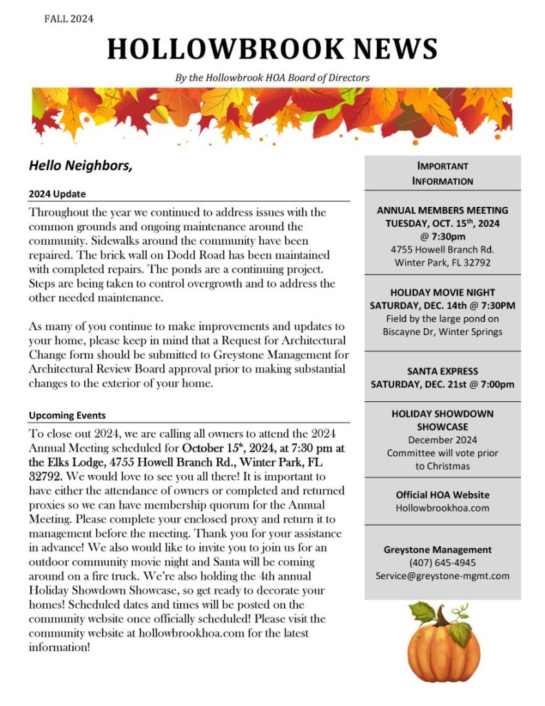 FALL 2024
HOLLOWBROOK NEWS
By the Hollowbrook HOA Board of Directors
Hello Neighbors,
2024 Update
Throughout the year we continued to address issues with the
common grounds and ongoing maintenance around the
community. Sidewalks around the community have been
repaired. The brick wall on Dodd Road has been maintained
with completed repairs. The ponds are a continuing project.
Steps are being taken to control overgrowth and to address the
other needed maintenance.
As many of you continue to make improvements and updates to
your home, please keep in mind that a Request for Architectural
Change form should be submitted to Greystone Management for
Architectural Review Board approval prior to making substantial
changes to the exterior of your home.
Upcoming Events
To close out 2024, we are calling all owners to attend the 2024
Annual Meeting scheduled for October 15tttth, 2024, at 7:30 pm at
the Elks Lodge, 4755 Howell Branch Rd., Winter Park, FL
32792. We would love to see you all there! It is important to
have either the attendance of owners or completed and returned
proxies so we can have membership quorum for the Annual
Meeting. Please complete your enclosed proxy and return it to
management before the meeting. Thank you for your assistance
in advance! We also would like to invite you to join us for an
outdoor community movie night and Santa will be coming
around on a fire truck. We’re also holding the 4th annual
Holiday Showdown Showcase, so get ready to decorate your
homes! Scheduled dates and times will be posted on the
community website once officially scheduled! Please visit the
community website at hollowbrookhoa.com for the latest
information!
IMPORTANT
INFORMATION
ANNUAL MEMBERS MEETING
TUESDAY, OCT. 15th, 2024
@ 7:30pm
4755 Howell Branch Rd.
Winter Park, FL 32792
HOLIDAY MOVIE NIGHT
SATURDAY, DEC. 14th @ 7:30PM
Field by the large pond on
Biscayne Dr, Winter Springs
SANTA EXPRESS
SATURDAY, DEC. 21st @ 7:00pm
HOLIDAY SHOWDOWN
SHOWCASE
December 2024
Committee will vote prior
to Christmas
Official HOA Website
Hollowbrookhoa.com
Greystone Management
(407) 645-4945
Service@greystone-mgmt.com