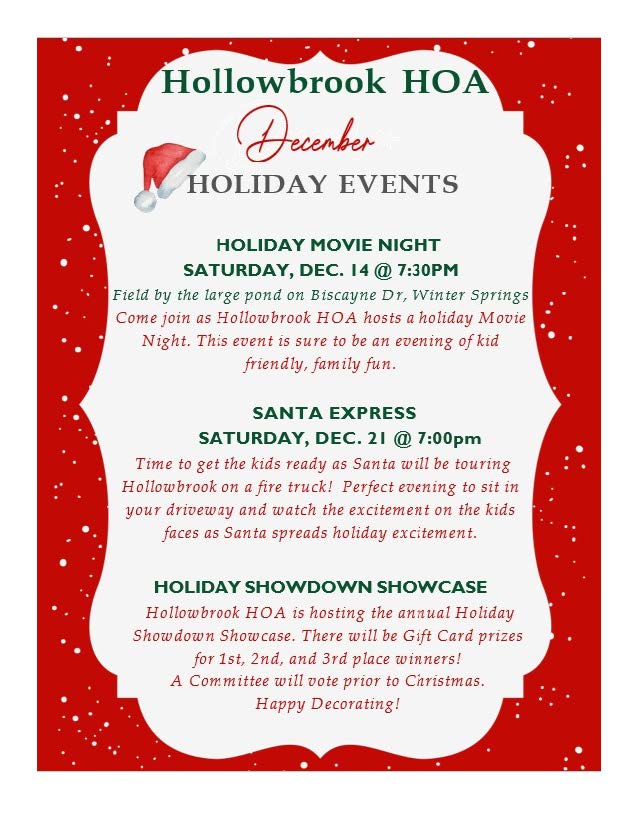 Hollowbrook HO
' (!)
HOLIDAY EVENTS
HOLIDAY MOVIE NIGHT
SATURDAY, DEC. 14@ 7:30PM
Field by the large pond on Biscayne Dr, vVinter Springs
Come join as Hollowbrook HOA hosts a holiday Movie
Night. This event is sure to be an evening of kid
friendly, family fun.
SANTA EXPRESS
SATURDAY, DEC. 21 @ 7:00pm
Time to get the kids ready as Santa will be touring
Hollow brook on afire truck! Perfect evening to sit in
your driveway and watch the excitement on the kids
faces as Santa spreads holiday excitement.
HOLIDAY SHOWDOWN SHOWCASE
Hollow brook HOA is hosting the annual Holiday
Showdown Showcase. There will be Gift Card prizes
for 1st, 2nd, and 3rd place winners!
A Committee will vote prior to Christmas.
Happy Decorating!