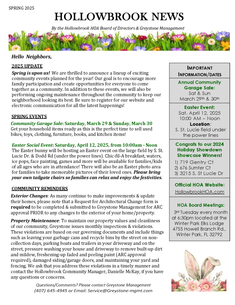 SPRING 2025
HOLLOWBROOK NEWS
By the Hollowbrook HOA Board of Directors & Greystone Management
Hello Neighbors,
2025 UPDATE
Spring is upon us! We are thrilled to announce a lineup of exciting community events planned for the year! Our goal is to encourage more family participation and create opportunities for everyone to come together as a community. In addition to these events, we will also be performing ongoing maintenance throughout the community to keep our neighborhood looking its best. Be sure to register for our website and electronic communication for all the latest happenings!
SPRING EVENTS
Community Garage Sale: Saturday, March 29 & Sunday, March 30
Get your household items ready as this is the perfect time to sell used bikes, toys, clothing, furniture, books, and kitchen items!
Easter Social Event: Saturday, April 12, 2025, from 10:00am - Noon The Easter bunny will be hosting an Easter event on the large field by S. St. Lucie Dr. & Dodd Rd (under the power lines). Chic-fil-A breakfast, waters, ice pops, face painting, games and more will be available for families/kids of all ages who are in attendance! There will also be an Easter photo area for families to take memorable pictures of their loved ones. Please bring your own tailgate chairs so families can relax and enjoy the festivities.
COMMUNITY REMINDERS
Exterior Changes: As many continue to make improvements & update their homes, please note that a Request for Architectural Change form is required to be completed & submitted to Greystone Management for ARC approval PRIOR to any changes to the exterior of your home/property.
Property Maintenance: To maintain our property values and cleanliness of our community, Greystone issues monthly inspections & violations. These violations are based on our governing documents and include things such as leaving your garbage cans and recycle bins by the street on non-collection days, parking boats and trailers in your driveway and on the street, pressure washing your house and driveway to remove built-up dirt and mildew, freshening-up faded and peeling paint (ARC approval required), damaged siding/garage doors, and maintaining your yard and fencing. We ask that you address these violations in a timely manner and contact the Hollowbrook Community Manager, Danielle McKay, if you have any questions or concerns.
Questions/Comments? Please contact Greystone Management
(407) 645-4945 or Email: Service@Greystone-mgmt.com
IMPORTANT INFORMATION/DATES
Annual Community Garage Sale:
Sat & Sun March 29th & 30th
Easter Event:
Sat. April 12, 2025
10:00 AM – Noon
Location: S. St. Lucie field under the power lines
Congrats to our 2024 Holiday Showdown Showcase Winners!
1) 719 Gentry Ct
2) 676 Sumter Ct
3) 3215 S. St Lucie Dr
Official HOA Website:
HollowbrookHOA.com
HOA Board Meetings:
3rd Tuesday every month at 6:30pm located at the Winter Park Elks Lodge 4755 Howell Branch Rd., Winter Park, FL 32792